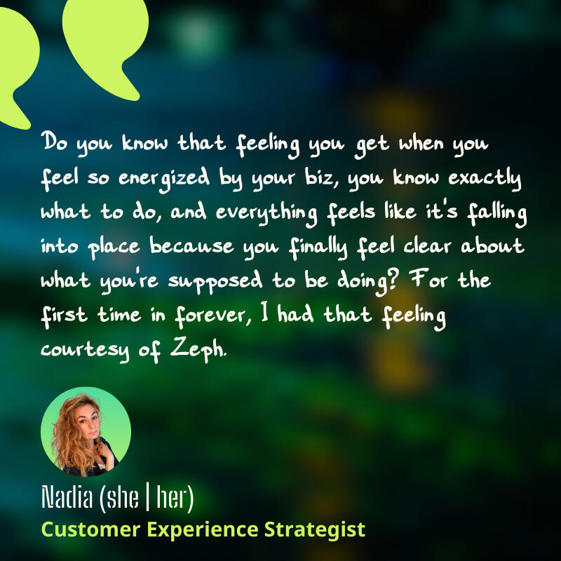 Social proof from Nadia: Thanks to Zeph, I know exactly what to do in my biz.
